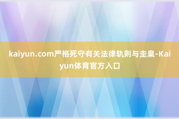 kaiyun.com严格死守有关法律轨则与圭臬-Kaiyun体育官方入口