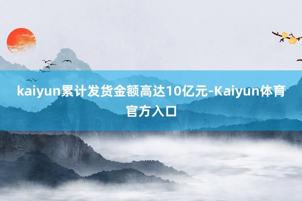 kaiyun累计发货金额高达10亿元-Kaiyun体育官方入口