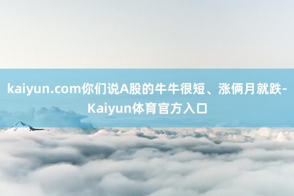 kaiyun.com你们说A股的牛牛很短、涨俩月就跌-Kaiyun体育官方入口
