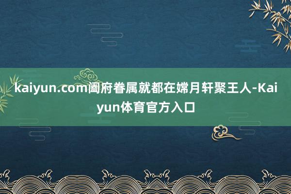 kaiyun.com阖府眷属就都在嫦月轩聚王人-Kaiyun体育官方入口