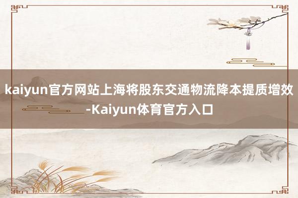 kaiyun官方网站上海将股东交通物流降本提质增效-Kaiyun体育官方入口