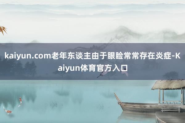 kaiyun.com老年东谈主由于眼睑常常存在炎症-Kaiyun体育官方入口