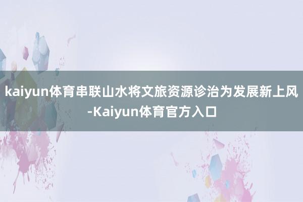 kaiyun体育串联山水将文旅资源诊治为发展新上风-Kaiyun体育官方入口