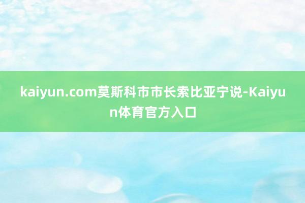 kaiyun.com莫斯科市市长索比亚宁说-Kaiyun体育官方入口