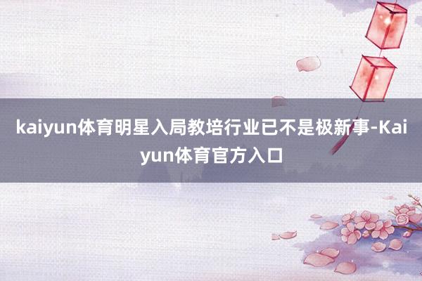 kaiyun体育明星入局教培行业已不是极新事-Kaiyun体育官方入口