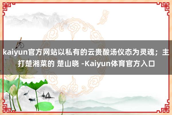 kaiyun官方网站以私有的云贵酸汤仪态为灵魂；主打楚湘菜的 楚山晓 -Kaiyun体育官方入口