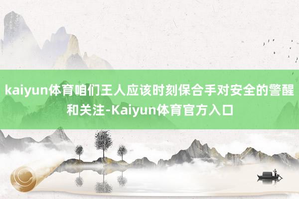 kaiyun体育咱们王人应该时刻保合手对安全的警醒和关注-Kaiyun体育官方入口