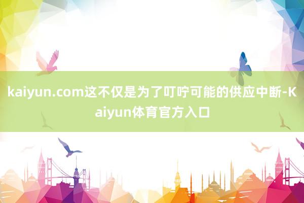 kaiyun.com这不仅是为了叮咛可能的供应中断-Kaiyun体育官方入口