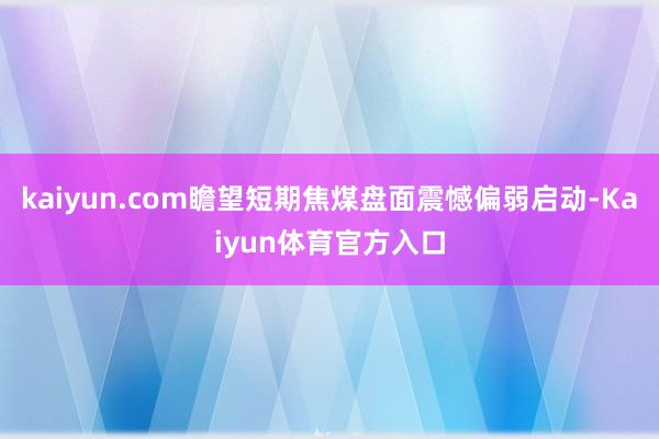kaiyun.com瞻望短期焦煤盘面震憾偏弱启动-Kaiyun体育官方入口