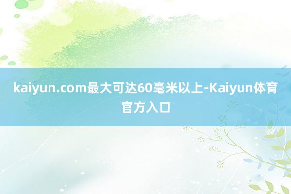 kaiyun.com最大可达60毫米以上-Kaiyun体育官方入口