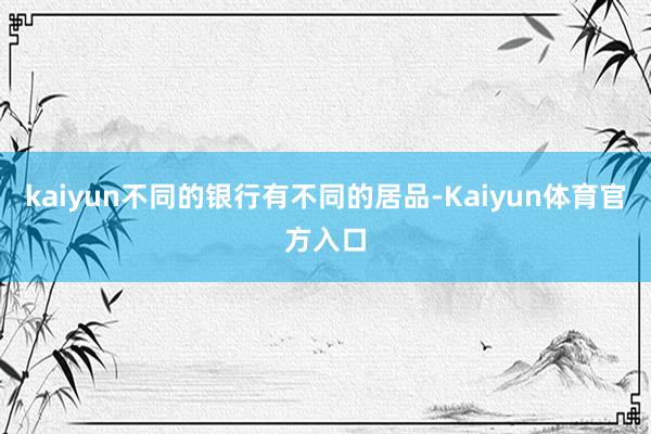 kaiyun不同的银行有不同的居品-Kaiyun体育官方入口