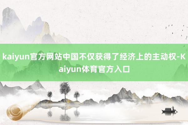 kaiyun官方网站中国不仅获得了经济上的主动权-Kaiyun体育官方入口
