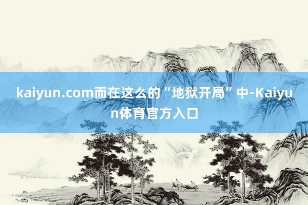 kaiyun.com而在这么的“地狱开局”中-Kaiyun体育官方入口