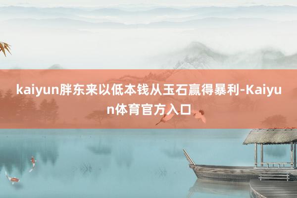 kaiyun胖东来以低本钱从玉石赢得暴利-Kaiyun体育官方入口