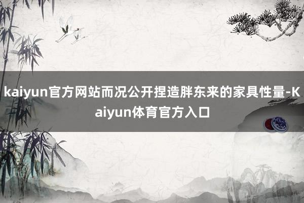 kaiyun官方网站而况公开捏造胖东来的家具性量-Kaiyun体育官方入口