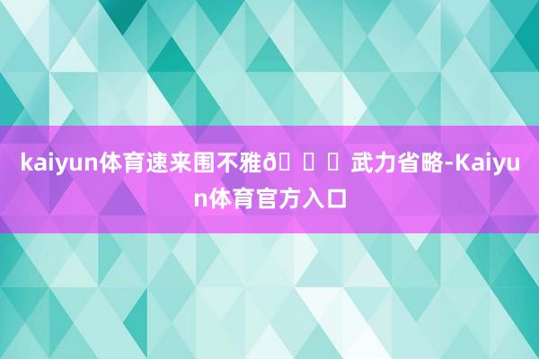 kaiyun体育速来围不雅👇武力省略-Kaiyun体育官方入口