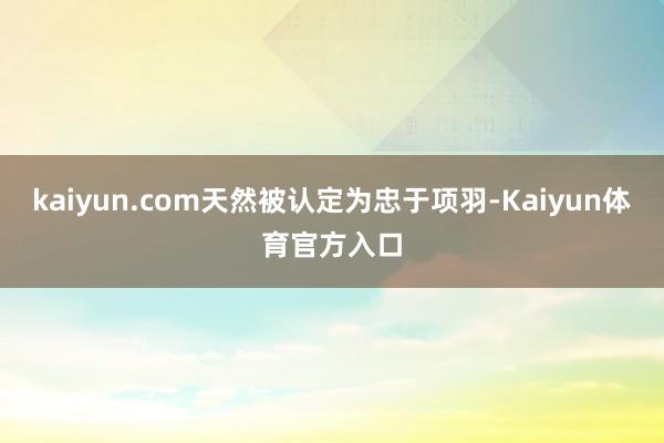 kaiyun.com天然被认定为忠于项羽-Kaiyun体育官方入口
