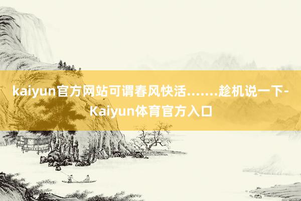 kaiyun官方网站可谓春风快活.......趁机说一下-Kaiyun体育官方入口