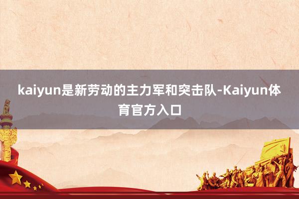 kaiyun是新劳动的主力军和突击队-Kaiyun体育官方入口