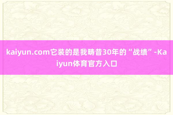 kaiyun.com它装的是我畴昔30年的“战绩”-Kaiyun体育官方入口