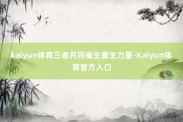 kaiyun体育三者共同催生重生力量-Kaiyun体育官方入口