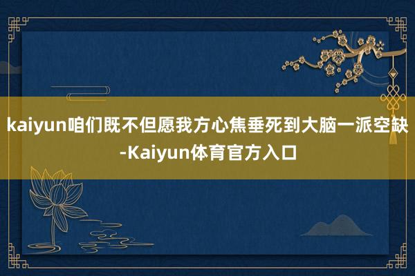 kaiyun咱们既不但愿我方心焦垂死到大脑一派空缺-Kaiyun体育官方入口