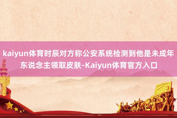 kaiyun体育时辰对方称公安系统检测到他是未成年东说念主领取皮肤-Kaiyun体育官方入口