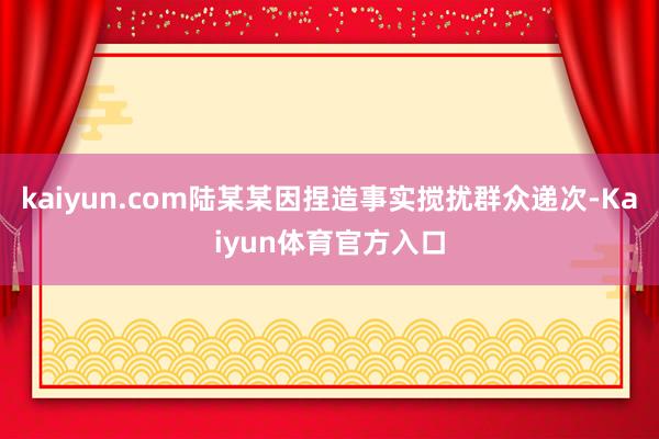 kaiyun.com陆某某因捏造事实搅扰群众递次-Kaiyun体育官方入口