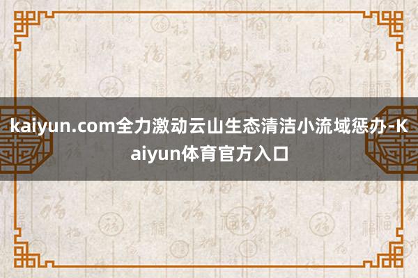 kaiyun.com全力激动云山生态清洁小流域惩办-Kaiyun体育官方入口