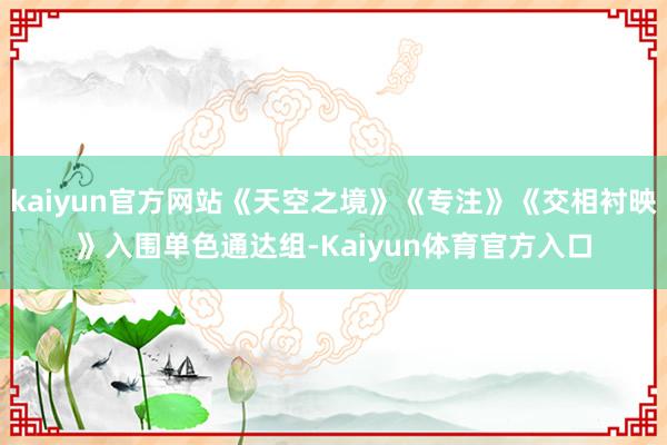 kaiyun官方网站《天空之境》《专注》《交相衬映》入围单色通达组-Kaiyun体育官方入口