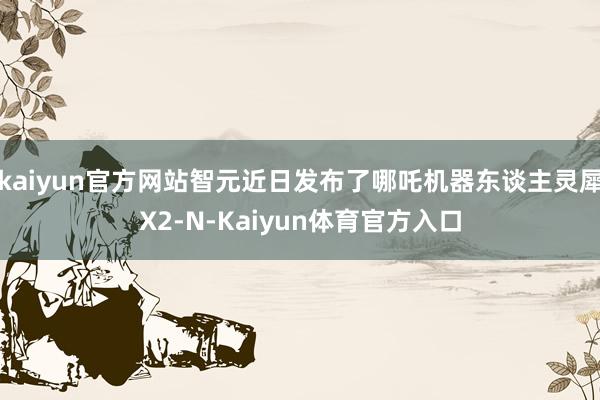 kaiyun官方网站智元近日发布了哪吒机器东谈主灵犀X2-N-Kaiyun体育官方入口