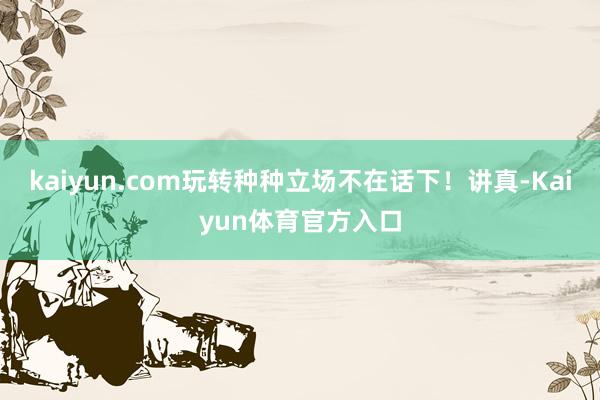 kaiyun.com玩转种种立场不在话下！讲真-Kaiyun体育官方入口