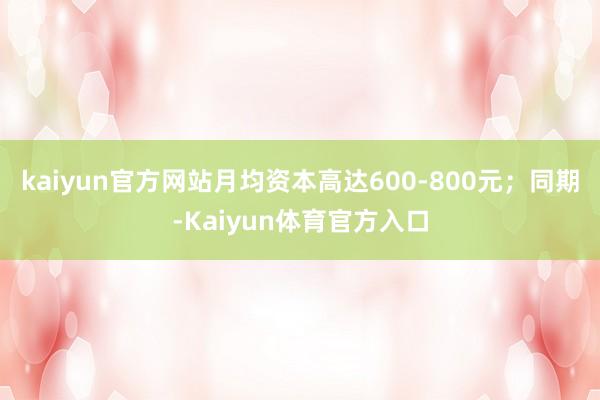 kaiyun官方网站月均资本高达600-800元;同期-Kaiyun体育官方入口
