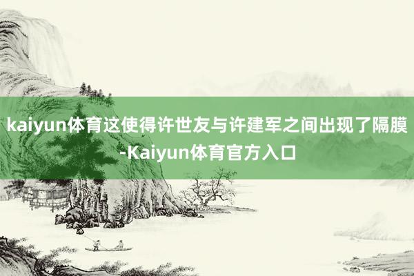 kaiyun体育这使得许世友与许建军之间出现了隔膜-Kaiyun体育官方入口