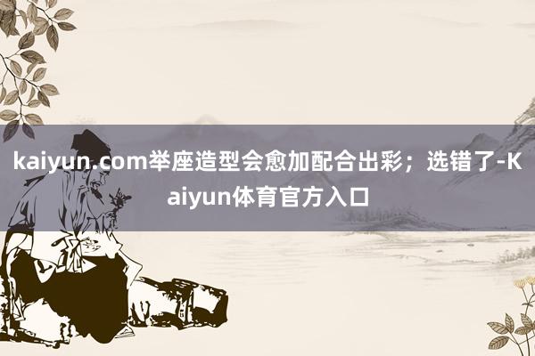 kaiyun.com举座造型会愈加配合出彩;选错了-Kaiyun体育官方入口