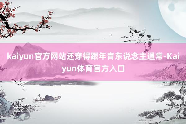 kaiyun官方网站还穿得跟年青东说念主通常-Kaiyun体育官方入口