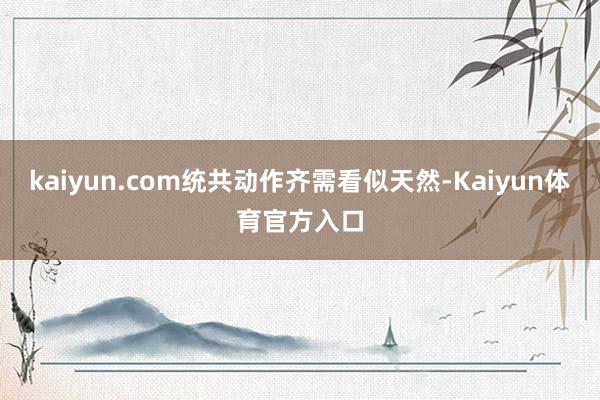 kaiyun.com统共动作齐需看似天然-Kaiyun体育官方入口