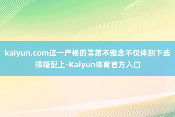 kaiyun.com这一严格的等第不雅念不仅体刻下选择婚配上-Kaiyun体育官方入口