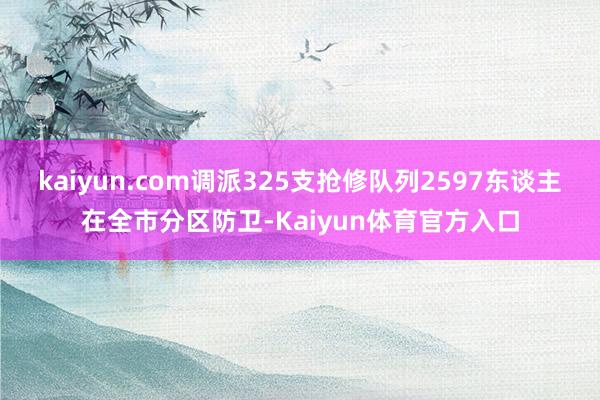 kaiyun.com调派325支抢修队列2597东谈主在全市分区防卫-Kaiyun体育官方入口