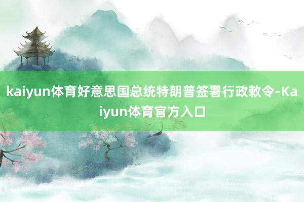 kaiyun体育好意思国总统特朗普签署行政敕令-Kaiyun体育官方入口