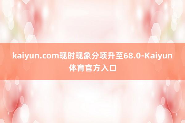 kaiyun.com现时现象分项升至68.0-Kaiyun体育官方入口