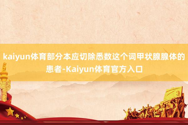 kaiyun体育部分本应切除悉数这个词甲状腺腺体的患者-Kaiyun体育官方入口