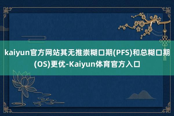 kaiyun官方网站其无推崇糊口期(PFS)和总糊口期(OS)更优-Kaiyun体育官方入口
