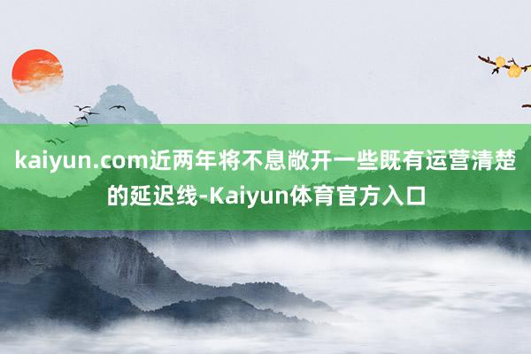 kaiyun.com近两年将不息敞开一些既有运营清楚的延迟线-Kaiyun体育官方入口