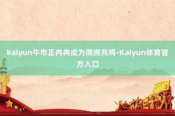 kaiyun牛市正冉冉成为阛阓共鸣-Kaiyun体育官方入口