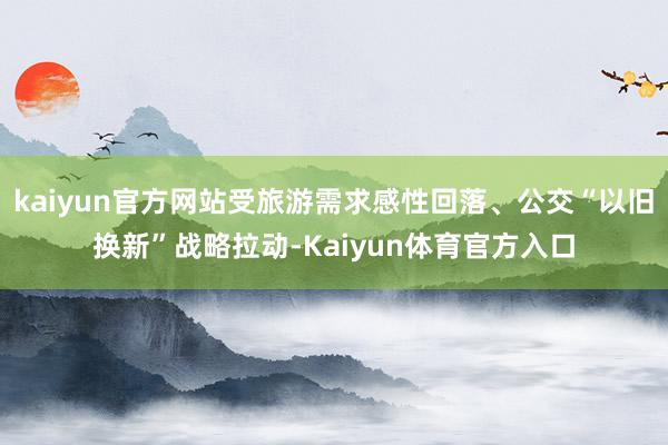 kaiyun官方网站受旅游需求感性回落、公交“以旧换新”战略拉动-Kaiyun体育官方入口