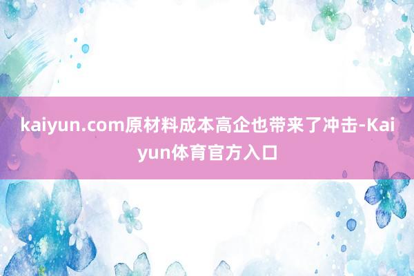 kaiyun.com原材料成本高企也带来了冲击-Kaiyun体育官方入口