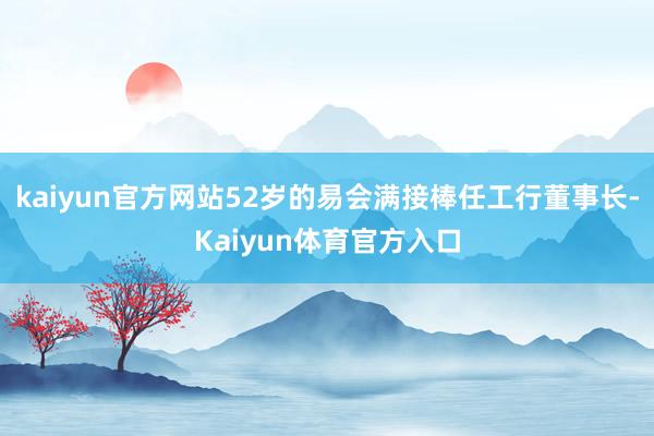 kaiyun官方网站52岁的易会满接棒任工行董事长-Kaiyun体育官方入口