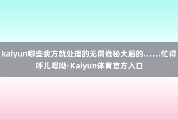 kaiyun哪些我方就处理的无谓诡秘大厨的……忙得呼儿嘿呦-Kaiyun体育官方入口