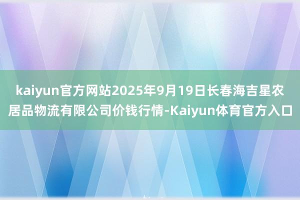 kaiyun官方网站2025年9月19日长春海吉星农居品物流有限公司价钱行情-Kaiyun体育官方入口